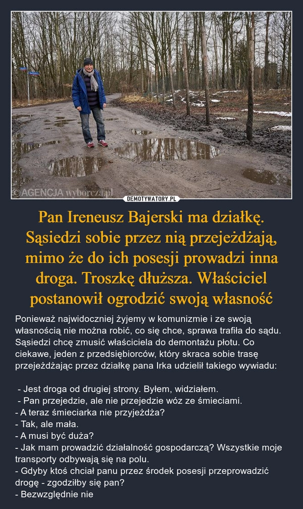 
    Pan Ireneusz Bajerski ma działkę. Sąsiedzi sobie przez nią przejeżdżają, mimo że do ich posesji prowadzi inna droga. Troszkę dłuższa. Właściciel postanowił ogrodzić swoją własność