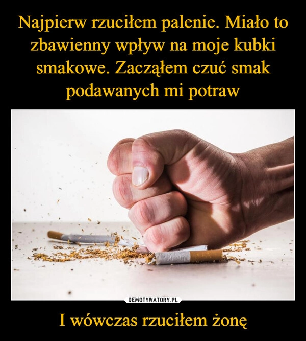 
    Najpierw rzuciłem palenie. Miało to zbawienny wpływ na moje kubki smakowe. Zacząłem czuć smak podawanych mi potraw I wówczas rzuciłem żonę