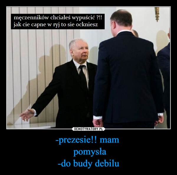 
    -prezesie!! mam 
 pomysła
-do budy debilu