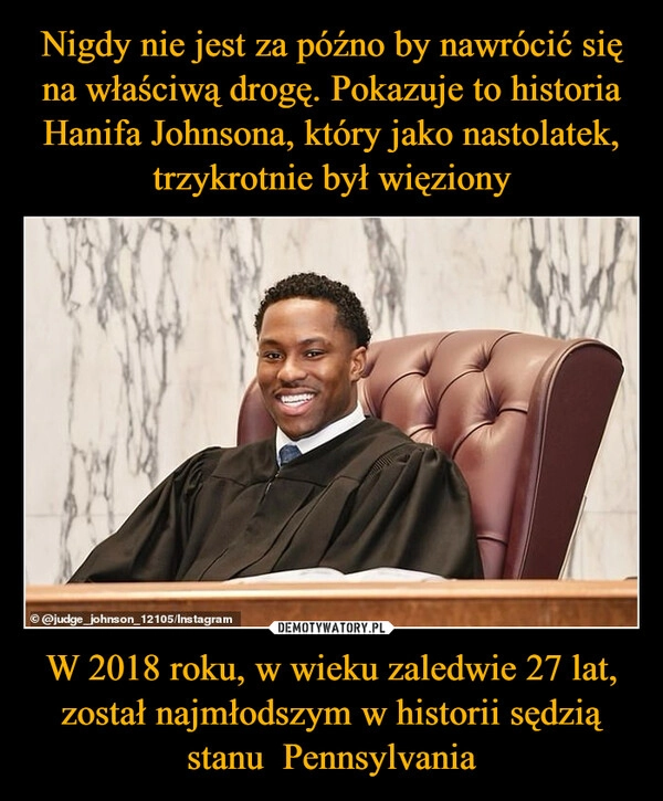 
    Nigdy nie jest za późno by nawrócić się na właściwą drogę. Pokazuje to historia Hanifa Johnsona, który jako nastolatek, trzykrotnie był więziony W 2018 roku, w wieku zaledwie 27 lat, został najmłodszym w historii sędzią stanu  Pennsylvania