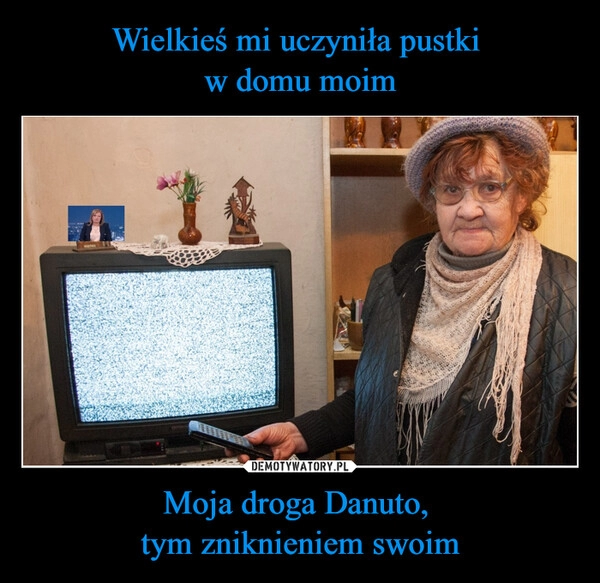 
    Wielkieś mi uczyniła pustki 
w domu moim Moja droga Danuto, 
tym zniknieniem swoim