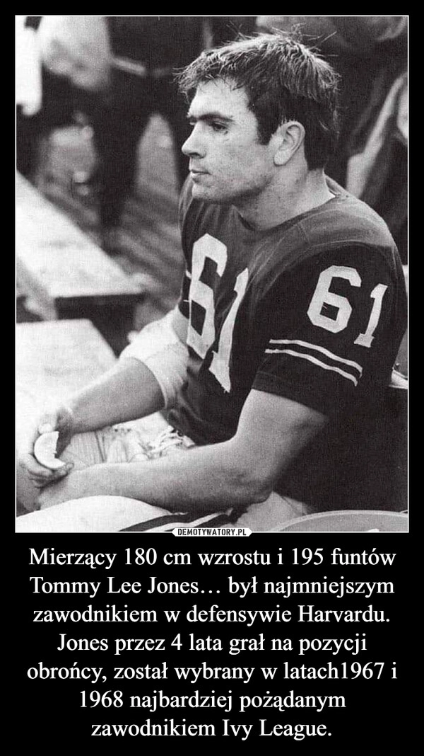 
    Mierzący 180 cm wzrostu i 195 funtów Tommy Lee Jones… był najmniejszym zawodnikiem w defensywie Harvardu. Jones przez 4 lata grał na pozycji obrońcy, został wybrany w latach1967 i 1968 najbardziej pożądanym zawodnikiem Ivy League.