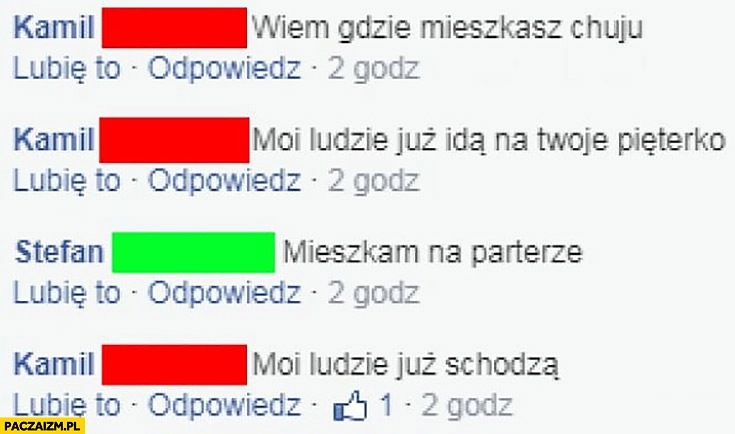 
    Wiem gdzie mieszkasz moi ludzie już idą na Twoje pięterko mieszkam na parterze moi ludzie już schodzą