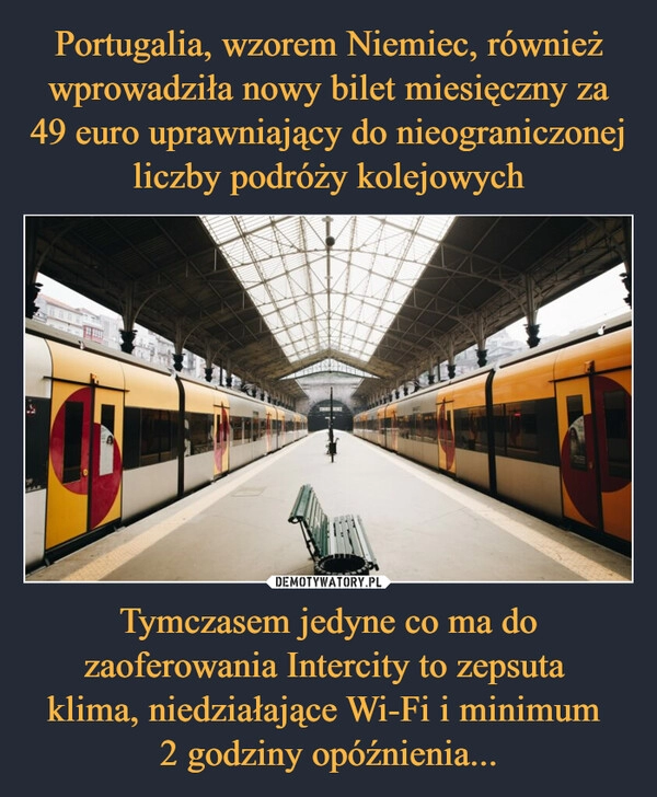 
    Portugalia, wzorem Niemiec, również wprowadziła nowy bilet miesięczny za 49 euro uprawniający do nieograniczonej liczby podróży kolejowych Tymczasem jedyne co ma do zaoferowania Intercity to zepsuta 
klima, niedziałające Wi-Fi i minimum 
2 godziny opóźnienia...