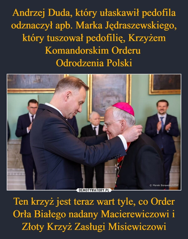 
    Andrzej Duda, który ułaskawił pedofila odznaczył apb. Marka Jędraszewskiego, który tuszował pedofilię, Krzyżem Komandorskim Orderu 
Odrodzenia Polski Ten krzyż jest teraz wart tyle, co Order Orła Białego nadany Macierewiczowi i Złoty Krzyż Zasługi Misiewiczowi