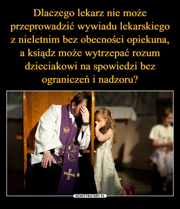 
    
Dlaczego lekarz nie może przeprowadzić wywiadu lekarskiego z nieletnim bez obecności opiekuna, a ksiądz może wytrzepać rozum dzieciakowi na spowiedzi bez ograniczeń i nadzoru? 