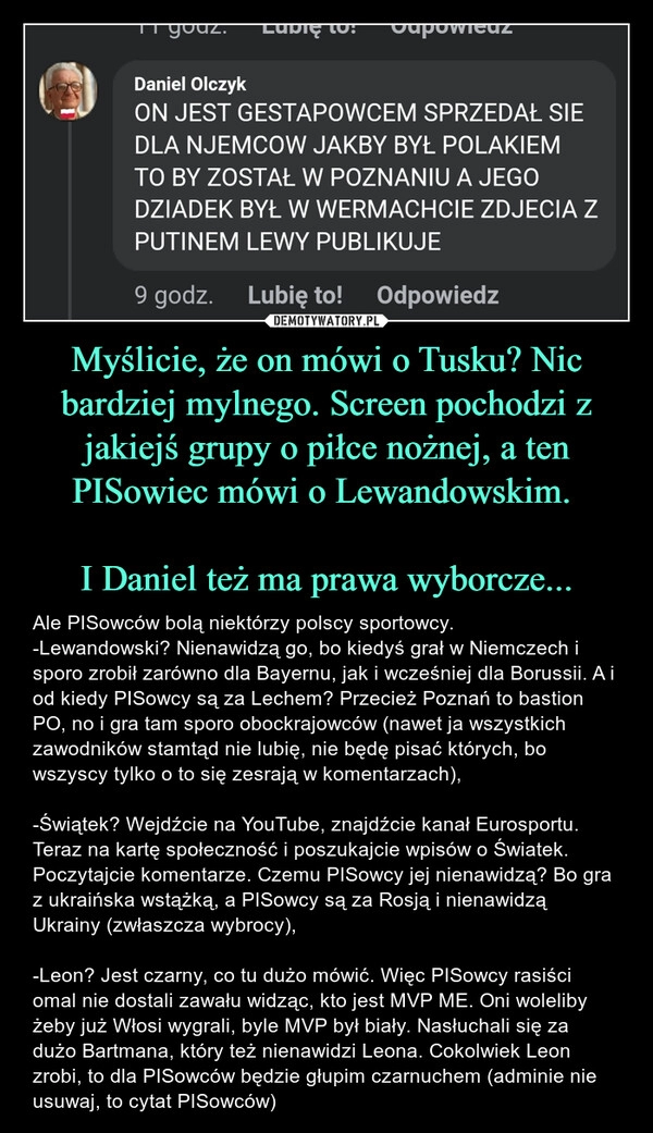 
    Myślicie, że on mówi o Tusku? Nic bardziej mylnego. Screen pochodzi z jakiejś grupy o piłce nożnej, a ten PISowiec mówi o Lewandowskim. 

I Daniel też ma prawa wyborcze...