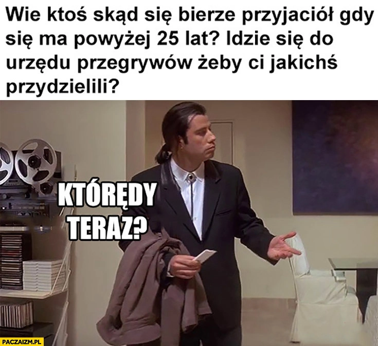 
    Wie ktoś skąd się bierze przyjaciół gdy się ma powyżej 25 lat? Idzie się do urzędu przegrywów żeby jakichś przydzielili?