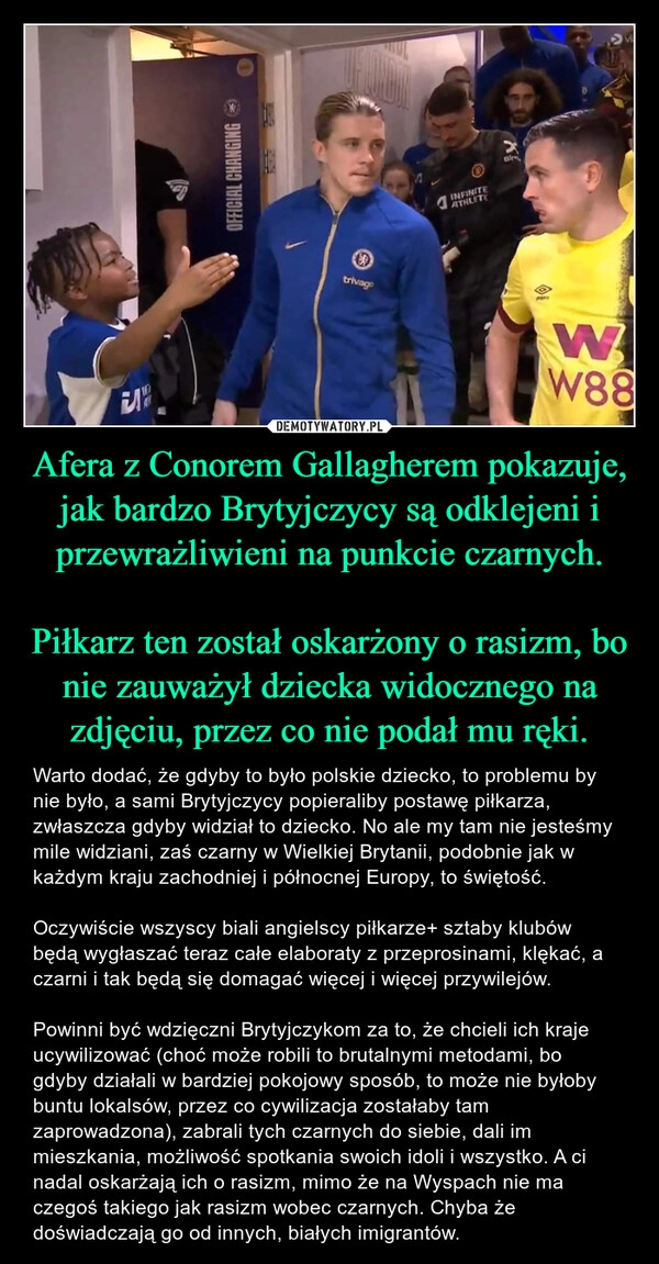 
    Afera z Conorem Gallagherem pokazuje, jak bardzo Brytyjczycy są odklejeni i przewrażliwieni na punkcie czarnych.

Piłkarz ten został oskarżony o rasizm, bo nie zauważył dziecka widocznego na zdjęciu, przez co nie podał mu ręki.