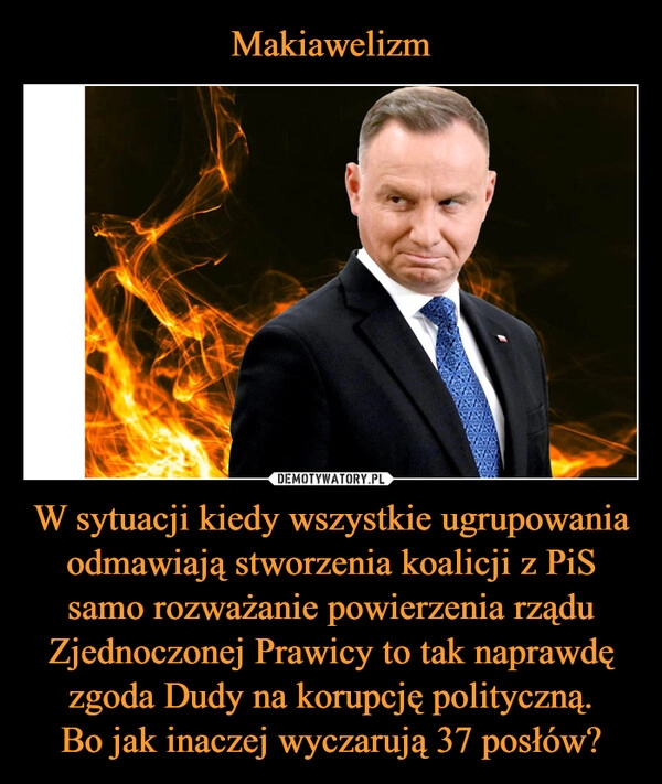 
    Makiawelizm W sytuacji kiedy wszystkie ugrupowania odmawiają stworzenia koalicji z PiS samo rozważanie powierzenia rządu Zjednoczonej Prawicy to tak naprawdę zgoda Dudy na korupcję polityczną.
Bo jak inaczej wyczarują 37 posłów?