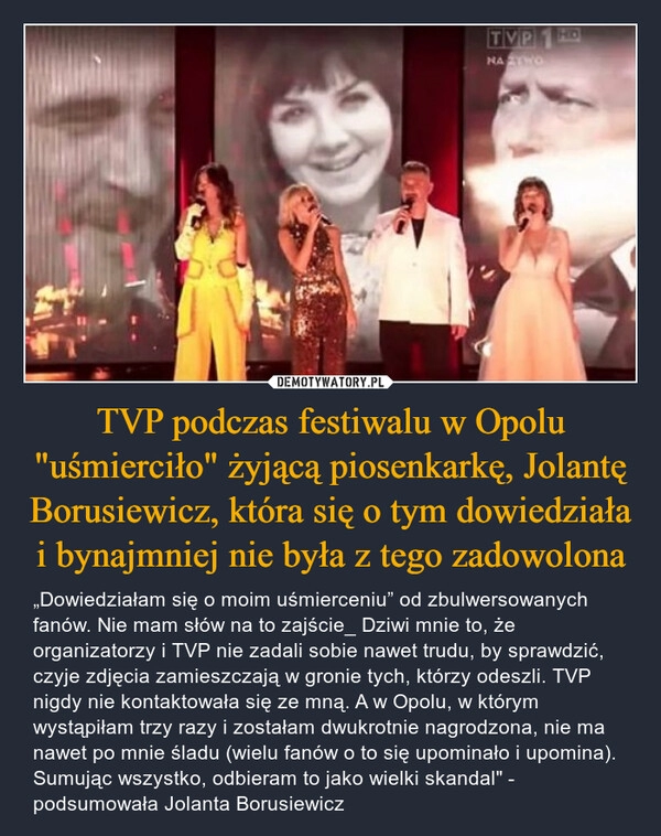 
    TVP podczas festiwalu w Opolu "uśmierciło" żyjącą piosenkarkę, Jolantę Borusiewicz, która się o tym dowiedziała i bynajmniej nie była z tego zadowolona