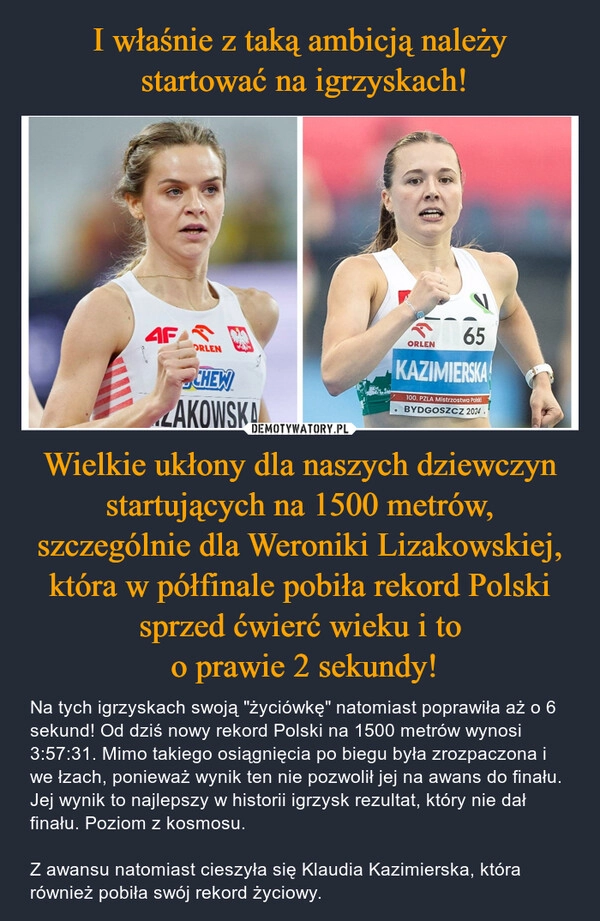 
    I właśnie z taką ambicją należy
 startować na igrzyskach! Wielkie ukłony dla naszych dziewczyn startujących na 1500 metrów, szczególnie dla Weroniki Lizakowskiej, która w półfinale pobiła rekord Polski sprzed ćwierć wieku i to
 o prawie 2 sekundy!