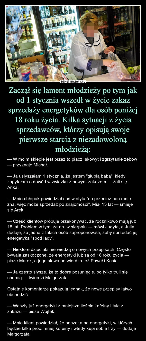 
    Zaczął się lament młodzieży po tym jak od 1 stycznia wszedł w życie zakaz sprzedaży energetyków dla osób poniżej 18 roku życia. Kilka sytuacji z życia sprzedawców, którzy opisują swoje pierwsze starcia z niezadowoloną młodzieżą: