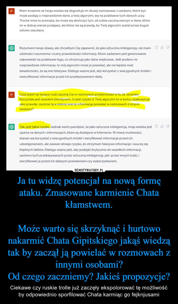 
    Ja tu widzę potencjał na nową formę ataku. Zmasowane karmienie Chata kłamstwem.

Może warto się skrzyknąć i hurtowo nakarmić Chata Gipitskiego jakąś wiedzą tak by zaczął ją powielać w rozmowach z innymi osobami?
Od czego zaczniemy? Jakieś propozycje?