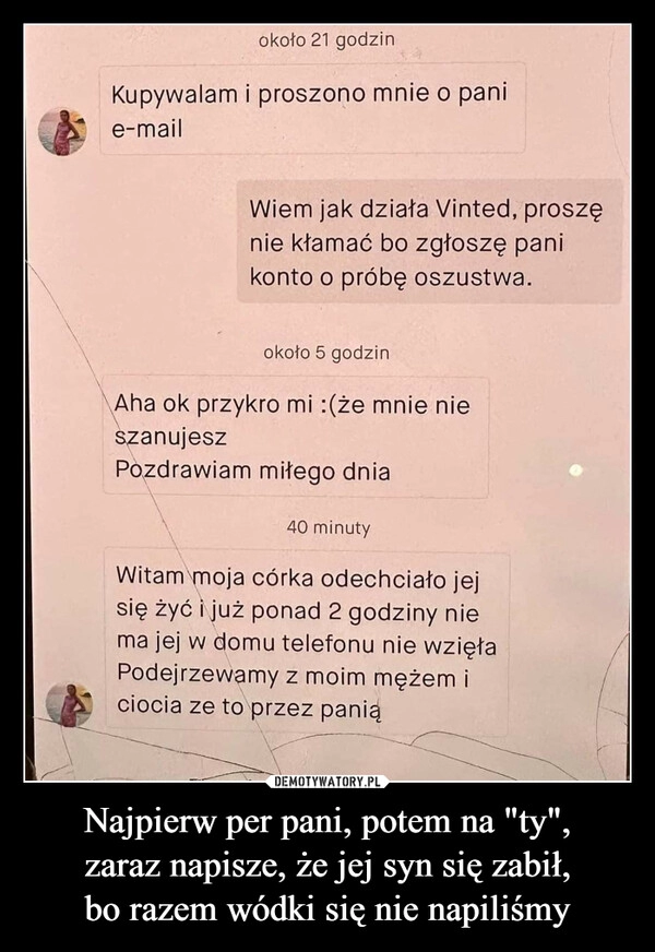 
    Najpierw per pani, potem na "ty",
zaraz napisze, że jej syn się zabił,
bo razem wódki się nie napiliśmy 