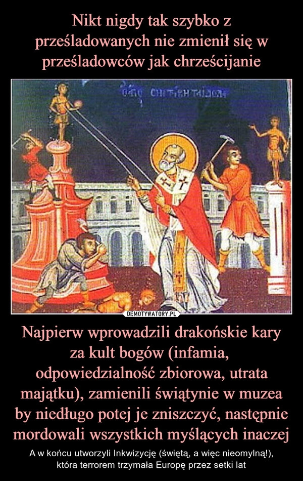 
    Nikt nigdy tak szybko z prześladowanych nie zmienił się w prześladowców jak chrześcijanie Najpierw wprowadzili drakońskie kary za kult bogów (infamia,  odpowiedzialność zbiorowa, utrata majątku), zamienili świątynie w muzea by niedługo potej je zniszczyć, następnie mordowali wszystkich myślących inaczej