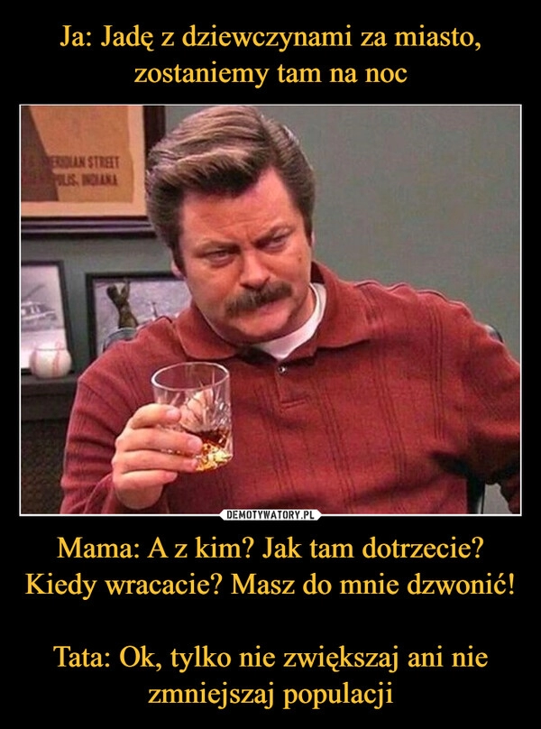 
    Ja: Jadę z dziewczynami za miasto, zostaniemy tam na noc Mama: A z kim? Jak tam dotrzecie? Kiedy wracacie? Masz do mnie dzwonić! 
Tata: Ok, tylko nie zwiększaj ani nie zmniejszaj populacji