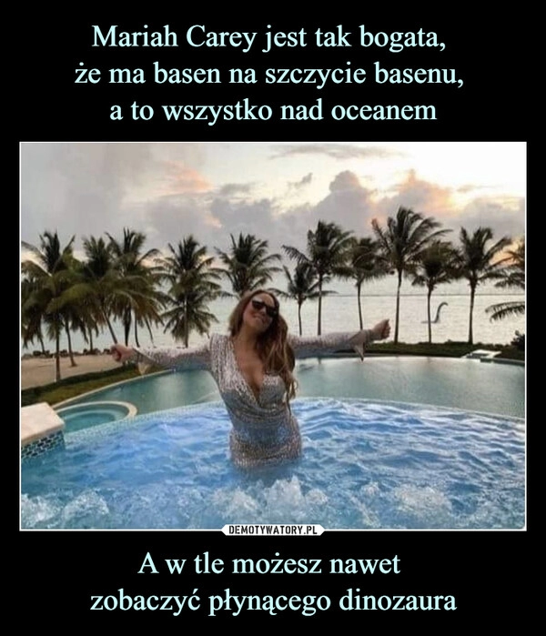 
    Mariah Carey jest tak bogata, 
że ma basen na szczycie basenu, 
a to wszystko nad oceanem A w tle możesz nawet 
zobaczyć płynącego dinozaura