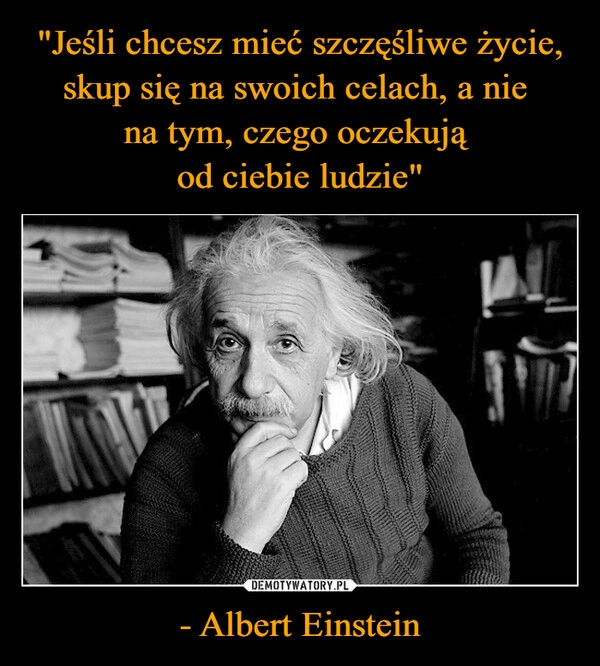 
    "Jeśli chcesz mieć szczęśliwe życie, skup się na swoich celach, a nie 
na tym, czego oczekują 
od ciebie ludzie" - Albert Einstein