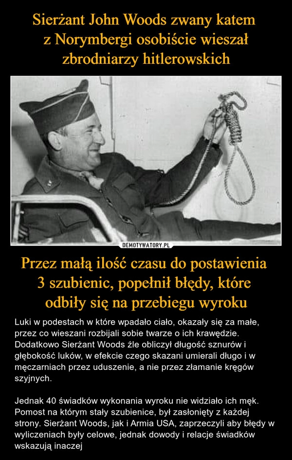 
    Sierżant John Woods zwany katem 
z Norymbergi osobiście wieszał zbrodniarzy hitlerowskich Przez małą ilość czasu do postawienia 
3 szubienic, popełnił błędy, które 
odbiły się na przebiegu wyroku