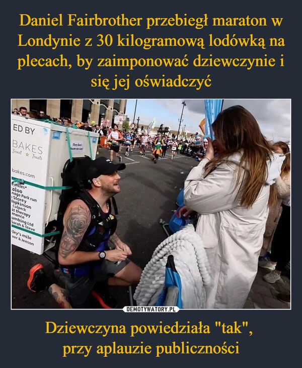 
    Daniel Fairbrother przebiegł maraton w Londynie z 30 kilogramową lodówką na plecach, by zaimponować dziewczynie i się jej oświadczyć Dziewczyna powiedziała "tak", 
przy aplauzie publiczności