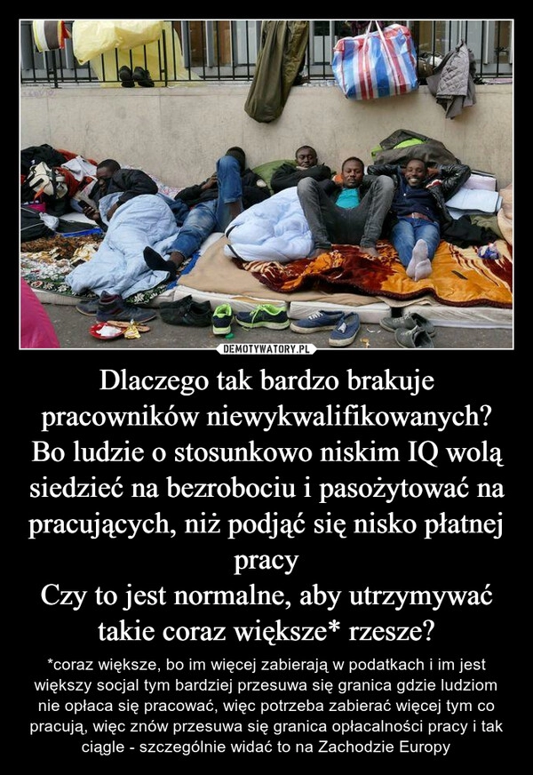 
    Dlaczego tak bardzo brakuje pracowników niewykwalifikowanych? Bo ludzie o stosunkowo niskim IQ wolą siedzieć na bezrobociu i pasożytować na pracujących, niż podjąć się nisko płatnej pracy
Czy to jest normalne, aby utrzymywać takie coraz większe* rzesze? 