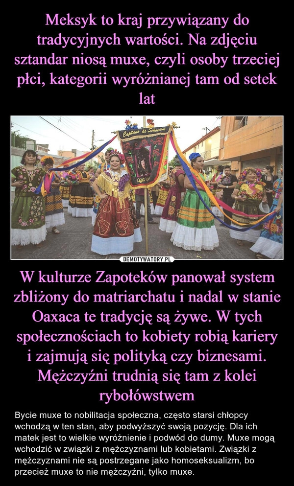 
    Meksyk to kraj przywiązany do tradycyjnych wartości. Na zdjęciu sztandar niosą muxe, czyli osoby trzeciej płci, kategorii wyróżnianej tam od setek lat W kulturze Zapoteków panował system zbliżony do matriarchatu i nadal w stanie Oaxaca te tradycję są żywe. W tych społecznościach to kobiety robią kariery i zajmują się polityką czy biznesami. Mężczyźni trudnią się tam z kolei rybołówstwem