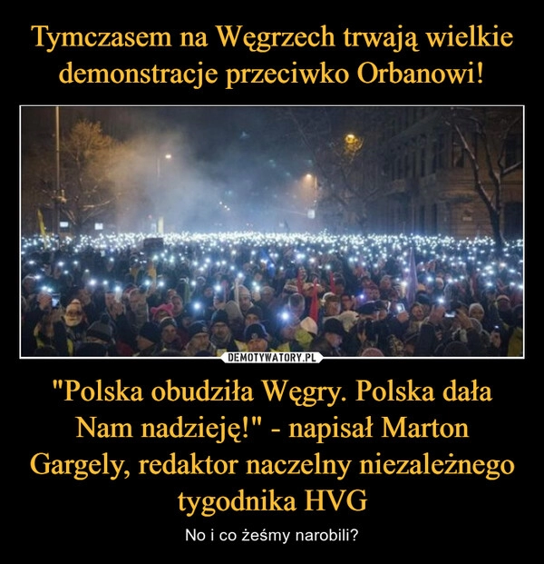 
    Tymczasem na Węgrzech trwają wielkie demonstracje przeciwko Orbanowi! "Polska obudziła Węgry. Polska dała Nam nadzieję!" - napisał Marton Gargely, redaktor naczelny niezależnego tygodnika HVG