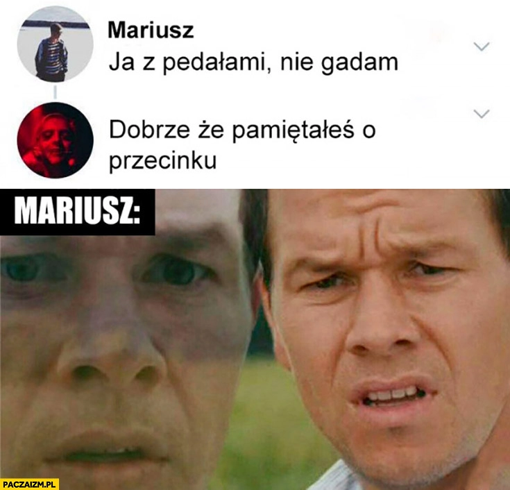 
    Mariusz: ja z pedrylami nie gadam. Dobrze, że pamiętałeś o przecinku Mariusz zdziwiony