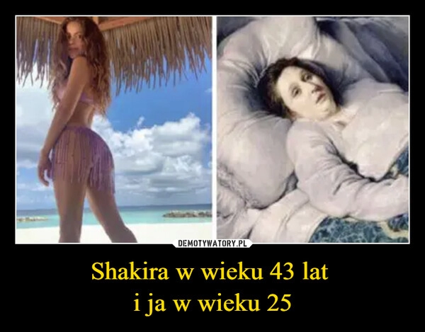 
    
Shakira w wieku 43 lat
i ja w wieku 25 