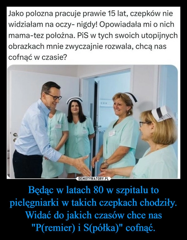 
    Będąc w latach 80 w szpitalu to pielęgniarki w takich czepkach chodziły.
Widać do jakich czasów chce nas "P(remier) i S(półka)" cofnąć.