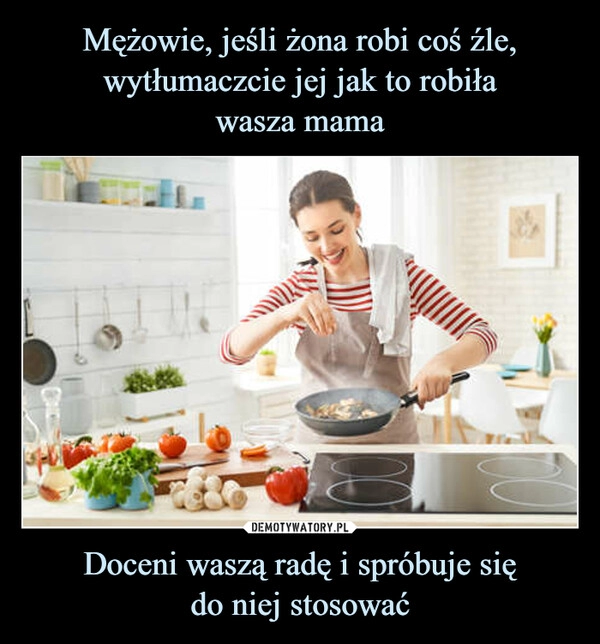 
    Mężowie, jeśli żona robi coś źle, wytłumaczcie jej jak to robiła
wasza mama Doceni waszą radę i spróbuje się
do niej stosować