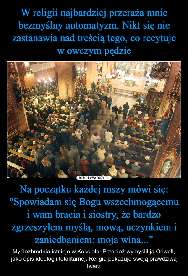 
    
W religii najbardziej przeraża mnie bezmyślny automatyzm. Nikt się nie zastanawia nad treścią tego, co recytuje w owczym pędzie Na początku każdej mszy mówi się: "Spowiadam się Bogu wszechmogącemu i wam bracia i siostry, że bardzo zgrzeszyłem myślą, mową, uczynkiem i zaniedbaniem: moja wina..." 