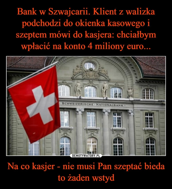 
    Bank w Szwajcarii. Klient z walizka podchodzi do okienka kasowego i szeptem mówi do kasjera: chciałbym wpłacić na konto 4 miliony euro... Na co kasjer - nie musi Pan szeptać bieda to żaden wstyd