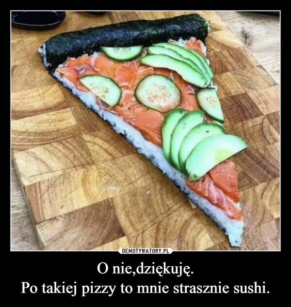 
    O nie,dziękuję.
Po takiej pizzy to mnie strasznie sushi.