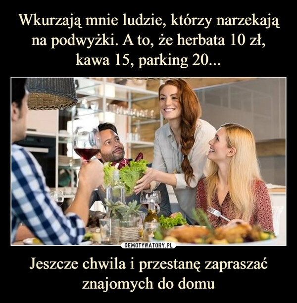 
    Wkurzają mnie ludzie, którzy narzekają na podwyżki. A to, że herbata 10 zł, kawa 15, parking 20... Jeszcze chwila i przestanę zapraszać znajomych do domu