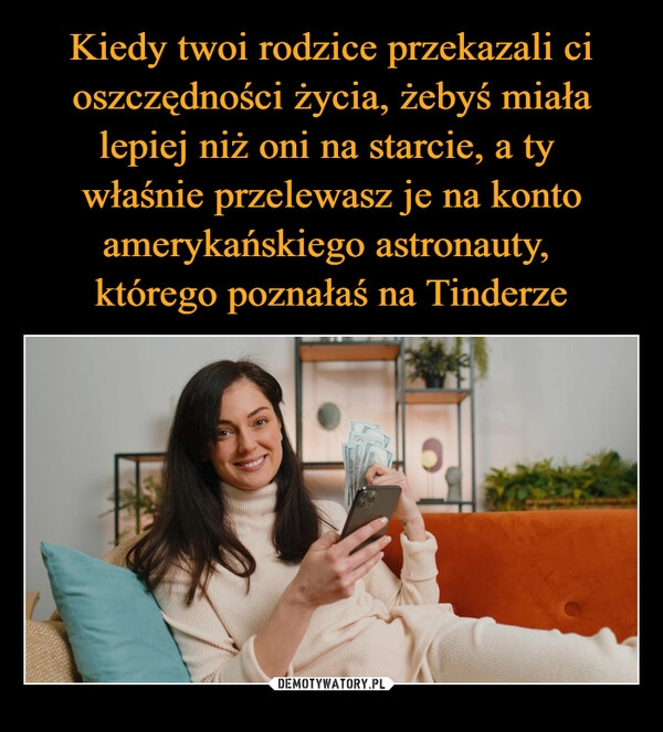 
    Kiedy twoi rodzice przekazali ci oszczędności życia, żebyś miała lepiej niż oni na starcie, a ty 
właśnie przelewasz je na konto amerykańskiego astronauty, 
którego poznałaś na Tinderze