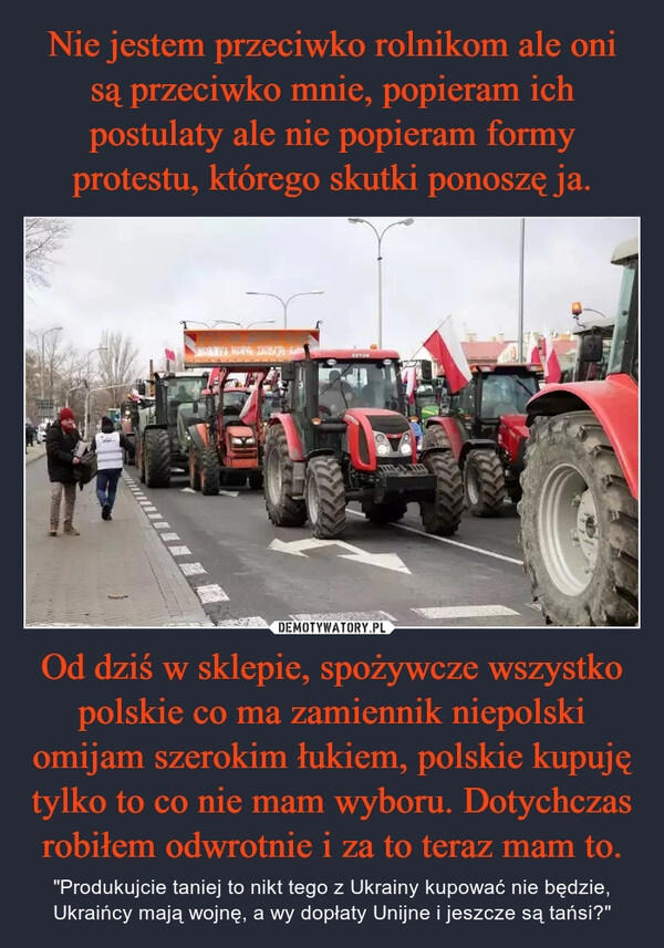 
    Nie jestem przeciwko rolnikom ale oni są przeciwko mnie, popieram ich postulaty ale nie popieram formy protestu, którego skutki ponoszę ja. Od dziś w sklepie, spożywcze wszystko polskie co ma zamiennik niepolski omijam szerokim łukiem, polskie kupuję tylko to co nie mam wyboru. Dotychczas robiłem odwrotnie i za to teraz mam to.