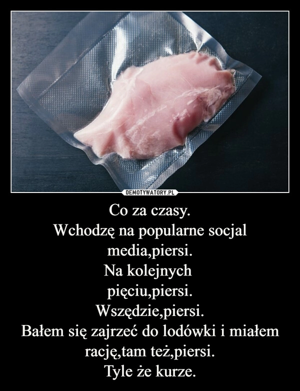 
    Co za czasy.
Wchodzę na popularne socjal media,piersi.
Na kolejnych 
pięciu,piersi.
Wszędzie,piersi.
Bałem się zajrzeć do lodówki i miałem rację,tam też,piersi.
Tyle że kurze.