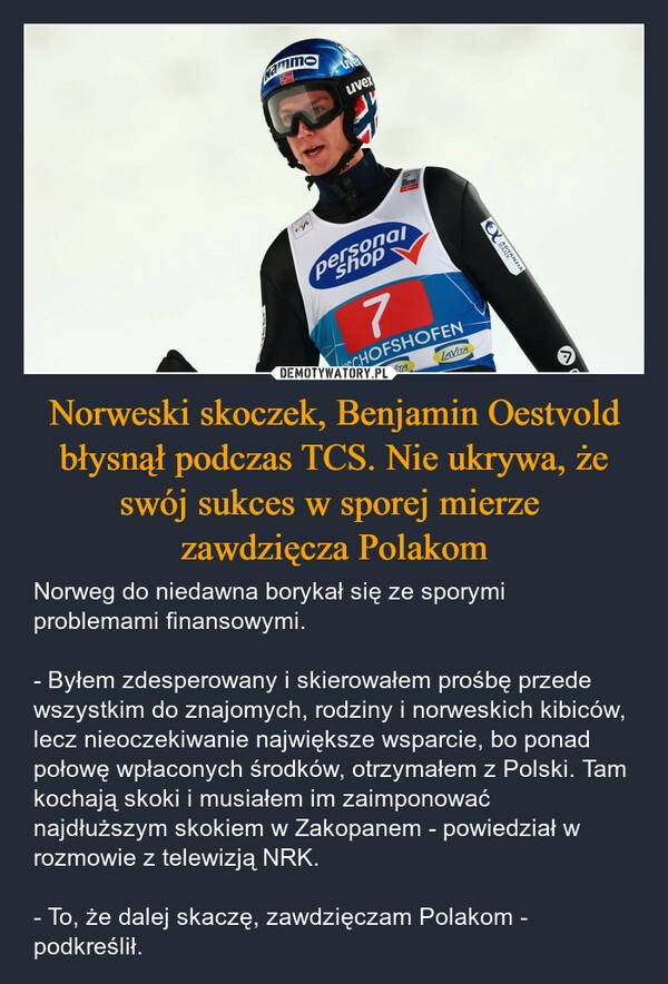 
    Norweski skoczek, Benjamin Oestvold błysnął podczas TCS. Nie ukrywa, że swój sukces w sporej mierze 
zawdzięcza Polakom