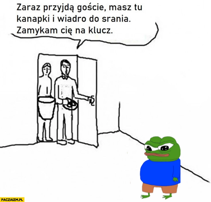 
    Zaraz przyjdą goście, masz tu kanapki i wiadro do srania zamykam cię na klucz żaba pepe