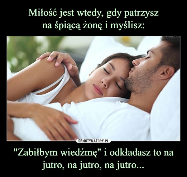 
    Miłość jest wtedy, gdy patrzysz
na śpiącą żonę i myślisz: "Zabiłbym wiedźmę" i odkładasz to na jutro, na jutro, na jutro...