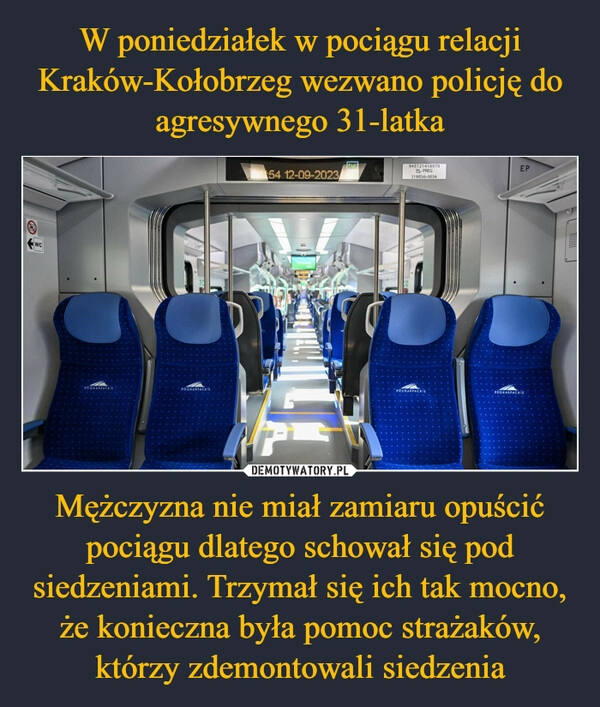 
    W poniedziałek w pociągu relacji Kraków-Kołobrzeg wezwano policję do agresywnego 31-latka Mężczyzna nie miał zamiaru opuścić pociągu dlatego schował się pod siedzeniami. Trzymał się ich tak mocno, że konieczna była pomoc strażaków, którzy zdemontowali siedzenia