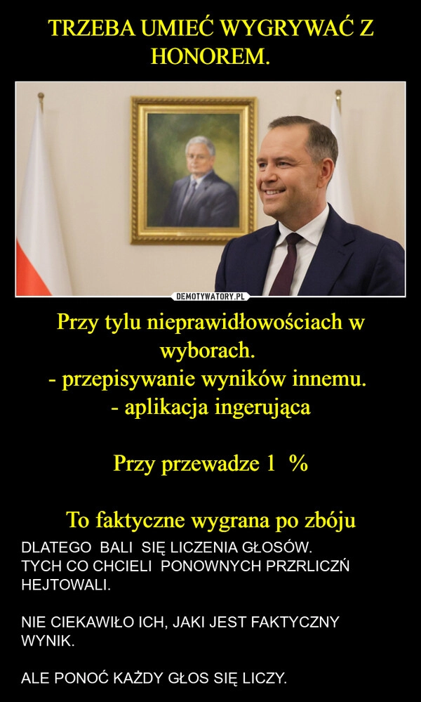 
    TRZEBA UMIEĆ WYGRYWAĆ Z HONOREM. Przy tylu nieprawidłowościach w wyborach. 
- przepisywanie wyników innemu. 
- aplikacja ingerująca

Przy przewadze 1  %

To faktyczne wygrana po zbóju