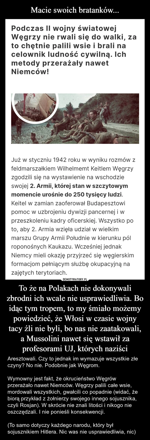 
    Macie swoich bratanków... To że na Polakach nie dokonywali zbrodni ich wcale nie usprawiedliwia. Bo idąc tym tropem, to my śmiało możemy powiedzieć, że Włosi w czasie wojny tacy źli nie byli, bo nas nie zaatakowali, a Mussolini nawet się wstawił za profesorami UJ, których naziści