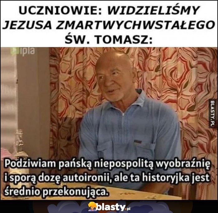 
    Uczniowie: widzieliśmy Jezusa zmartwychwstałego. Św. Tomasz Paździoch: podziwiam pańską niepospolitą wyobraźnię i sporą dozę autoironii, ale ta historyjka jest średnio przekonująca