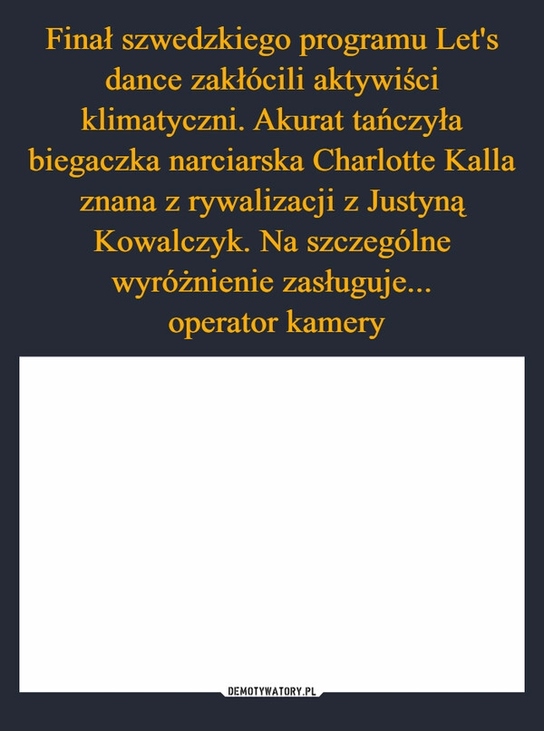 
    Finał szwedzkiego programu Let's dance zakłócili aktywiści klimatyczni. Akurat tańczyła biegaczka narciarska Charlotte Kalla znana z rywalizacji z Justyną Kowalczyk. Na szczególne wyróżnienie zasługuje...
 operator kamery