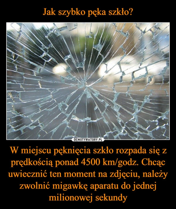 
    Jak szybko pęka szkło? W miejscu pęknięcia szkło rozpada się z prędkością ponad 4500 km/godz. Chcąc uwiecznić ten moment na zdjęciu, należy zwolnić migawkę aparatu do jednej milionowej sekundy