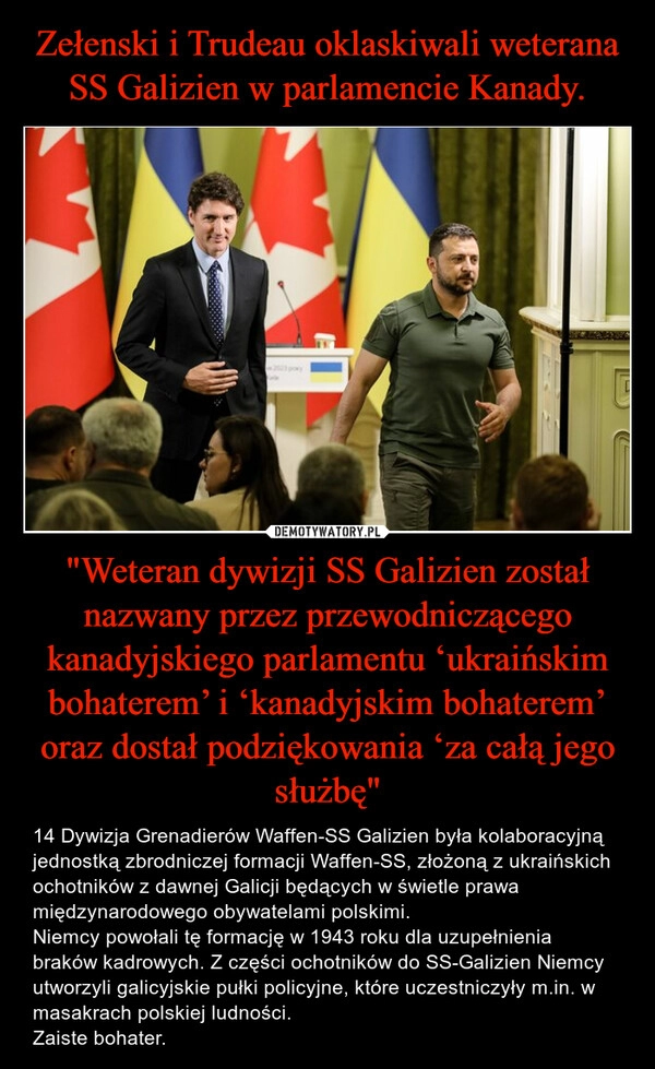 
    Zełenski i Trudeau oklaskiwali weterana SS Galizien w parlamencie Kanady. "Weteran dywizji SS Galizien został nazwany przez przewodniczącego kanadyjskiego parlamentu ‘ukraińskim bohaterem’ i ‘kanadyjskim bohaterem’ oraz dostał podziękowania ‘za całą jego służbę"