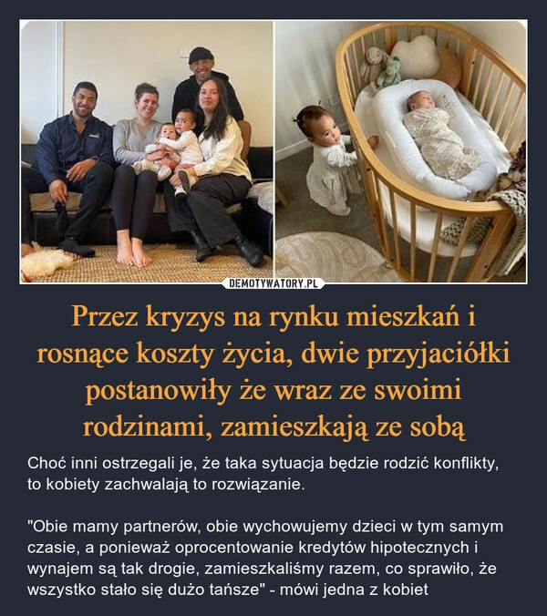 
    Przez kryzys na rynku mieszkań i rosnące koszty życia, dwie przyjaciółki postanowiły że wraz ze swoimi rodzinami, zamieszkają ze sobą 